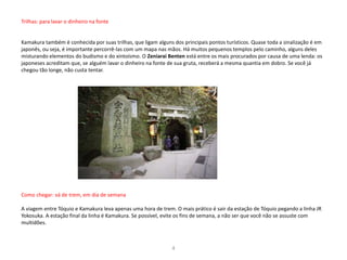 Trilhas: para lavar o dinheiro na fonte
Kamakura também é conhecida por suas trilhas, que ligam alguns dos principais pontos turísticos. Quase toda a sinalização é em
japonês, ou seja, é importante percorrê-las com um mapa nas mãos. Há muitos pequenos templos pelo caminho, alguns deles
misturando elementos do budismo e do xintoísmo. O Zeniarai Benten está entre os mais procurados por causa de uma lenda: os
japoneses acreditam que, se alguém lavar o dinheiro na fonte de sua gruta, receberá a mesma quantia em dobro. Se você já
chegou tão longe, não custa tentar.
Como chegar: vá de trem, em dia de semana
A viagem entre Tóquio e Kamakura leva apenas uma hora de trem. O mais prático é sair da estação de Tóquio pegando a linha JR
Yokosuka. A estação final da linha é Kamakura. Se possível, evite os fins de semana, a não ser que você não se assuste com
multidões.
4
 