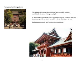 5
Tsurugaoka Hachimangu Shrine
Tsurugaoka Hachiman-gu é o mais importante santuário xintoísta ,
na cidade de Kamakura , Kanagawa , Japão .
O santuário é o centro geográfico e cultural da cidade de Kamakura, que tem
crescido em grande parte, em torno dele e da sua abordagem 1,8 km.
É o local de muitos dos seus festivais mais importantes.
 