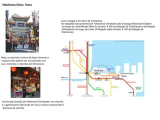 Yokohama China Town
Como chegar e em torno de Yokohama
As estações mais próximas de Yokohama Chinatown são-Chukagai Motomachi Station
ao longo da Linha Minato Mirai (8 minutos, ¥ 200 da Estação de Yokohama) e da Estação
Ishikawacho ao longo da Linha JR Negishi (sete minutos, ¥ 150 da Estação de
Yokohama).
Hoje, um grande número de lojas chinesas e
restaurantes podem ser encontrados nas
ruas estreitas e coloridas de Chinatown.
A principal atração do Yokohama Chinatown, no entanto,
é a gastronomia oferecida em seus muitos restaurantes e
barracas de comida.
 