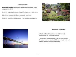 7
Sankei-em Garden é um tradicional jardim de estilo japones que foi
inaugurado em 1906.
Sankei-en foi projetado e construído por Tomitaro Hara ( 1868-1939).
O jardim foi doado em 1953 para a cidade de Yokohama.
Sankei-en foi então restaurado quase à sua condição de pré-guerra.
Sankein Garden
Yokohama Bay Bridge
A Ponte da Baía de Yokohama tem 860 metros de
comprimento em Yokohama, no Japão.
Inaugurado 27 de setembro de 1989, ele cruza Baia de
Toquio com uma extensão de 460 metros. A ponte faz parte
da Rota Bayshore do Shuto Expresssway.
 