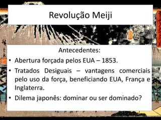Revolução Meiji
Antecedentes:
• Abertura forçada pelos EUA – 1853.
• Tratados Desiguais – vantagens comerciais
pelo uso da força, beneficiando EUA, França e
Inglaterra.
• Dilema japonês: dominar ou ser dominado?
 