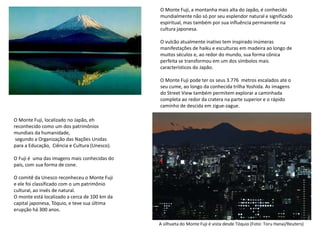 O Monte Fuji, a montanha mais alta do Japão, é conhecido
mundialmente não só por seu esplendor natural e significado
espiritual, mas também por sua influência permanente na
cultura japonesa.
O vulcão atualmente inativo tem inspirado inúmeras
manifestações de haiku e esculturas em madeira ao longo de
muitos séculos e, ao redor do mundo, sua forma cônica
perfeita se transformou em um dos símbolos mais
característicos do Japão.
O Monte Fuji pode ter os seus 3.776 metros escalados ate o
seu cume, ao longo da conhecida trilha Yoshida. As imagens
do Street View também permitem explorar a caminhada
completa ao redor da cratera na parte superior e o rápido
caminho de descida em zigue-zague.
O Monte Fuji, localizado no Japão, eh
reconhecido como um dos patrimônios
mundiais da humanidade,
segundo a Organização das Nações Unidas
para a Educação, Ciência e Cultura (Unesco).
O Fuji é uma das imagens mais conhecidas do
país, com sua forma de cone.
O comitê da Unesco reconheceu o Monte Fuji
e ele foi classificado com o um patrimônio
cultural, ao invés de natural.
O monte está localizado a cerca de 100 km da
capital japonesa, Tóquio, e teve sua última
erupção há 300 anos.
A silhueta do Monte Fuji é vista desde Tóquio (Foto: Toru Hanai/Reuters)
 