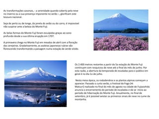 As transformações sasonais, - a serenidade quando coberta pela neve
no inverno ou a sua presença imponente no verão –, glorificam este
tesouro nacional.
Seja de perto ou de longe, da janela do avião ou do carro, é impossível
não suspirar ante a beleza do Monte Fuji.
As belas formas do Monte Fuji foram esculpidas graças ao sono
profundo desde a sua última erupção em 1707.
A primavera chega no Monte Fuji em meados de abril com a floração
das cerejeiras. Gradativamente, as azaleias japonesas rubras vão
florescendo transformando a paisagem numa estação de verde vívido.
Os 2.400 metros restantes a partir da 5a estação do Monte Fuji
continuam com resquícios de neve até o final do mês de junho. Por
esta razão, a abertura da temporada de escaladas para o público em
geral é no dia 1o de julho.
Nesta mesa época, os rododendros e as plantas alpinas começam a
aparecer. Passado o curto verão, o Festival do Fogo (Hi
Matsuri) realizado no final do mês de agosto na cidade de Fujiyoshida
anuncia o encerramento do período de escaladas e dá-se início ao
período de hibernação do Monte Fuji. Anualmente, no final de
setembro, já é possível avistar os primeiros sinais de neve no cume da
montanha.
 