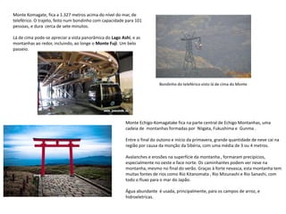 Monte Komagate, fica a 1.327 metros acima do nível do mar, de
teleférico. O trajeto, feito num bondinho com capacidade para 101
pessoas, e dura cerca de sete minutos.
Lá de cima pode-se apreciar a vista panorâmica do Lago Ashi, e as
montanhas ao redor, incluindo, ao longe o Monte Fuji. Um belo
passeio.
Monte Echigo-Komagatake fica na parte central de Echigo Montanhas, uma
cadeia de montanhas formadas por Niigata, Fukushima e Gunma .
Entre o final do outono e início da primavera, grande quantidade de neve cai na
região por causa da monção da Sibéria, com uma média de 3 ou 4 metros.
Avalanches e erosões na superfície da montanha , formaram precipícios,
especialmente no oeste e face norte. Os caminhantes podem ver neve na
montanha, mesmo no final do verão. Graças à forte nevasca, esta montanha tem
muitas fontes de rios como Rio Kitanomata , Rio Mizunashi e Rio Sanashi, com
todo o fluxo para o mar do Japão.
Água abundante é usada, principalmente, para os campos de arroz, e
hidroeletricas.
Bondinho do teleférico visto lá de cima do Monte
 