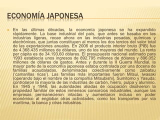ECONOMÍA JAPONESA
 En las últimas décadas, la economía japonesa se ha expandido
rápidamente. La base industrial del país, que antes se basaba en las
industrias ligeras, recae ahora en las industrias pesadas, químicas y
electrónicas, que juntas constituyen al menos los dos tercios del valor total
de las exportaciones anuales. En 2006 el producto interior bruto (PIB) fue
de 4.368.435 millones de dólares, uno de los mayores del mundo. La renta
per cápita es de 34.193,60 dólares. El presupuesto nacional estimado para
1993 establecía unos ingresos de 892.795 millones de dólares y 896.052
millones de dólares de gastos. Antes y durante la II Guerra Mundial, la
mayor parte de la economía japonesa estaba controlada por una docena de
familias acaudaladas, denominadas colectivamente como zaibatsu
(‘camarillas ricas’). Las familias más importantes fueron Mitsui, Iwasaki
(operando bajo el nombre de la compañía Mitsubishi), Sumitomo y Yasuda;
controlaron la mayoría de las industrias de carbón, hierro, pulpa y aluminio.
En 1945 y 1946, las autoridades aliadas de ocupación disolvieron la
propiedad familiar de estos inmensos consorcios industriales, aunque las
empresas permanecieron intactas y aumentaron incluso en poder
económico al englobar otras actividades, como los transportes por vía
marítima, la banca y otras industrias.
 