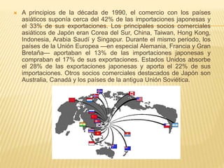  A principios de la década de 1990, el comercio con los países
asiáticos suponía cerca del 42% de las importaciones japonesas y
el 33% de sus exportaciones. Los principales socios comerciales
asiáticos de Japón eran Corea del Sur, China, Taiwan, Hong Kong,
Indonesia, Arabia Saudí y Singapur. Durante el mismo periodo, los
países de la Unión Europea —en especial Alemania, Francia y Gran
Bretaña— aportaban el 13% de las importaciones japonesas y
compraban el 17% de sus exportaciones. Estados Unidos absorbe
el 28% de las exportaciones japonesas y aporta el 22% de sus
importaciones. Otros socios comerciales destacados de Japón son
Australia, Canadá y los países de la antigua Unión Soviética.
 