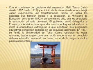  Con el comienzo del gobierno del emperador Meiji Tenno (reinó
desde 1867 hasta 1912) y el inicio de la denominada época Meiji,
Japón experimentó una transformación radical en todos los
aspectos que también afectó a la educación. El Ministerio de
Educación se creó en 1872 y, en ese mismo año, una ley estableció
la educación primaria universal. El gobierno envió delegados a
Europa y a América para aprender nuevos enfoques educativos, e
invitó a educadores extranjeros a que aportaran sus programas
educativos e iniciaran cambios en las escuelas japonesas. En 1877,
se fundó la Universidad de Tokio. Como resultado de estas
reformas, Japón surgió como una nación moderna con un completo
sistema educativo nacional, en línea con el de la mayoría de los
países occidentales.
 