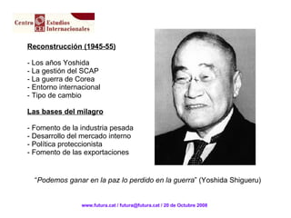 Reconstrucción (1945-55) - Los años Yoshida La gestión del SCAP La guerra de Corea Entorno internacional Tipo de cambio Las bases del milagro - Fomento de la industria pesada - Desarrollo del mercado interno - Política proteccionista - Fomento de las exportaciones “ Podemos ganar en la paz lo perdido en la guerra ” (Yoshida Shigueru) www.futura.cat / futura@futura.cat / 20 de Octubre 2008 