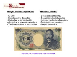 Milagro económico (1956-74) - El MITI - Estricto control de costes - Estimulo a la concentración - Control de la inversión extranjera - Total orientación a la exportación El modelo keiretsu - Del zaibatsu al keiretsu - Conglomerados industriales - Keiretsu y estructura financiera Participaciones cruzadas Integración vertical www.futura.cat / futura@futura.cat / 20 de Octubre 2008 