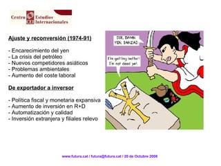 Ajuste y reconversión (1974-91) - Encarecimiento del yen - La crisis del petróleo - Nuevos competidores asiáticos - Problemas ambientales Aumento del coste laboral De exportador a inversor - Política fiscal y monetaria expansiva - Aumento de inversión en R+D - Automatización y calidad - Inversión extranjera y filiales relevo www.futura.cat / futura@futura.cat / 20 de Octubre 2008 