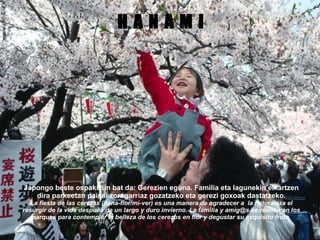 H A N A M I Japongo beste ospakizun bat da: Gerezien eguna. Familia eta lagunekin elkartzen dira parkeetan paisai zoragarriaz gozatzeko eta gerezi goxoak dastatzeko. La fiesta de las cerezas (hana-flor/mi-ver) es una manera de agradecer a  la naturaleza el resurgir de la vida después de un largo y duro invierno. La familia y amig@s se reunen en los parques para contemplar la belleza de los cerezos en flor y degustar su exquisito fruto. 