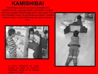 KAMISHIBAI kamishibaia japonen ipuinak kontatzeko era tradizionala da. Japongo tenplu budistetako monjeak hasi ziren aspaldi. Beranduago herriz herri joaten ziren ipuin kontalari hauek eta gozokiak ere saltzen zituzten. Erosten zuten umeak lehenengo lerroetan eseritzen ziren. La forma tradicional de contar cuentos en Japón se denomina Kamishibai. Surgió en los templos budistas de Japón. 