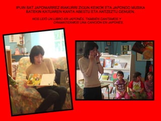 IPUIN BAT JAPONIARREZ IRAKURRI ZIGUN KEIKOK ETA JAPONGO MUSIKA BATEKIN KATUAREN KANTA ABESTU ETA ANTZEZTU GENUEN. NOS LEIÓ UN LIBRO EN JAPONÉS, TAMBIÉN CANTAMOS Y  DRAMATIZAMOS UNA CANCIÓN EN JAPONÉS. 