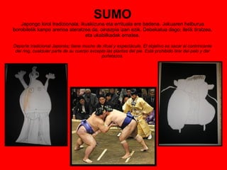 SUMO Japongo kirol tradizionala; ikuskizuna eta errituala ere badena. Jokuaren helburua borobiletik kanpo arerioa ateratzea da, oinazpia izan ezik. Debekatua dago; iletik tiratzea, eta ukabilkadak ematea. Deporte tradicional Japonés; tiene mucho de ritual y espectáculo. El objetivo es sacar al contrincante del ring, cualquier parte de su cuerpo excepto las plantas del pie. Está prohibido tirar del pelo y dar puñetazos. 