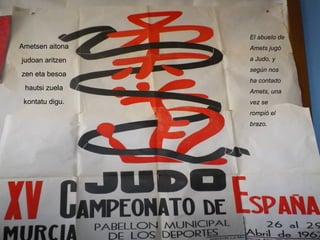 Ametsen aitona judoan aritzen zen eta besoa hautsi zuela kontatu digu. El abuelo de Amets jugó a Judo, y según nos ha contado Amets, una vez se rompió el brazo. 