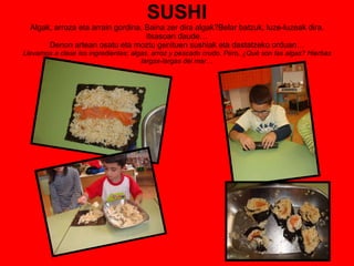 SUSHI Algak, arroza eta arrain gordina. Baina zer dira algak?Belar batzuk, luze-luzeak dira, itsasoan daude… Denon artean osatu eta moztu genituen sushiak eta dastatzeko orduan… Llevamos a clase los ingredientes; algas, arroz y pescado crudo. Pero, ¿Qué son las algas? Hierbas largas-largas del mar… 