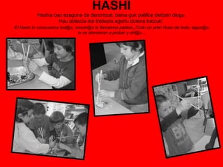 HASHI Hashia oso ezaguna da denontzat, baina guk palilloa deitzen diogu. Hau abilezia eta trebezia agertu dutena batzuk!   El Hashi lo conocemos tod@s, nosotr@s lo llamamos palillos . ¡Todo un arte! Hubo de todo; algun@s ni se atrevieron a probar y otr@s... 