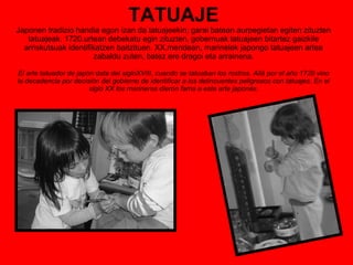 TATUAJE Japonen tradizio handia egon izan da tatuajeekin; garai batean aurpegietan egiten zituzten tatuajeak. 1720.urtean debekatu egin zituzten, gobernuak tatuajeen bitartez gaizkile arriskutsuak identifikatzen baitzituen. XX.mendean, marinelek japongo tatuajeen artea zabaldu zuten, batez ere dragoi eta arrainena. El arte tatuador de japón data del sigloXVIII, cuando se tatuaban los rostros. Allá por el año 1720 vino la decadencia por decisión del gobierno de identificar a los delincuentes peligrosos con tatuajes. En el siglo XX los marineros dieron fama a este arte japonés. 