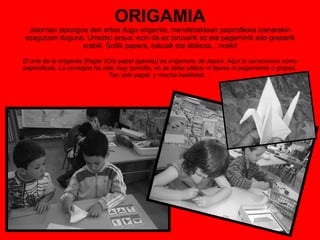 ORIGAMIA Jatorrian japongoa den artea dugu origamia, mendebaldean papiroflexia izenarekin ezagutzen duguna. Urrezko araua: ezin da ez piruxarik ez eta pegaminik edo graparik erabili. Soilik papera, eskuak eta abilezia…noski! El arte de la origamia [Pegar (Ori) papel (gamia)] es origanario de Japón. Aquí lo conocemos como papiroflexia. La consigna ha sido muy sencilla; no se debe utilizar ni tijeras ni pegamento o grapas. Tan solo papel, y mucha habilidad.… 