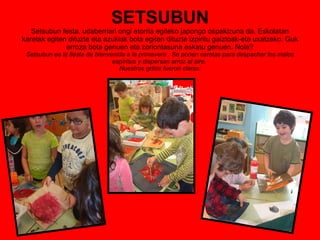SETSUBUN Setsubun festa, udaberriari ongi etorria egiteko japongo ospakizuna da. Eskolatan karetak egiten dituzte eta azukiak bota egiten dituzte izpiritu gaiztoak-eta uxatzeko. Guk arroza bota genuen eta zoriontasuna eskatu genuen. Nola? Setsubun es la fiesta de bienvenida a la primavera . Se ponen caretas para despachar los malos espíritus y dispersan arroz al aire.  Nuestros gritos fueron claros: 
