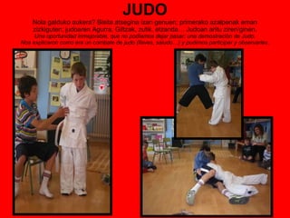 JUDO Nola galduko aukera? Bisita atsegina izan genuen; primerako azalpenak eman zizkiguten; judoaren Agurra, Giltzak, zutik, etzanda… Judoan aritu ziren/ginen. Una oportunidad inmejorable, que no podíamos dejar pasar; una demostración de Judo.  Nos explicaron como era un combate de judo (llaves, saludo…) y pudimos participar y observarles.  