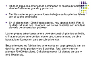 50 años atrás, los americanos dominaban el mundo automotriz, siendo GM la mas grande y poderosa. Familias enteras por generaciones trabajan en las plantas felices con el sueño americano  En el pico tenian 100 mil trabajadores, hoy apenas 6 mil. Flint la ciudad GM  mas rica, es ahora una de las ciudades con una tasa elevada de desempleo, pobreza. Las empresas americanas ahora quieren construir plantas en India,  china, mercados emergentes, numeroso, con una mano de obra  barata, la unica opcion para su sobrevivencia. Encuanto esos los fabricantes americanos en su propio pais van en declinio, cerrando plantas y los 3 grandes, ford, gm y chrysler  planean 70,000 despidos. GM planea cerrar 12 plantas en usa  y  ford 10 plantas. 