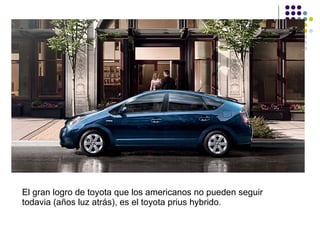 El gran logro de toyota que los americanos no pueden seguir todavia (años luz atrás), es el toyota prius hybrido .  