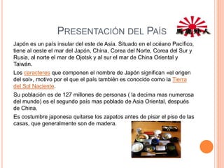 PRESENTACIÓN DEL PAÍS
Japón es un país insular del este de Asia. Situado en el océano Pacífico,
tiene al oeste el mar del Japón, China, Corea del Norte, Corea del Sur y
Rusia, al norte el mar de Ojotsk y al sur el mar de China Oriental y
Taiwán.
Los caracteres que componen el nombre de Japón significan «el origen
del sol», motivo por el que el país también es conocido como la Tierra
del Sol Naciente.
Su población es de 127 millones de personas ( la decima mas numerosa
del mundo) es el segundo país mas poblado de Asia Oriental, después
de China.
Es costumbre japonesa quitarse los zapatos antes de pisar el piso de las
casas, que generalmente son de madera.