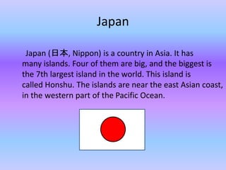 Japan
Japan (ձ, Nippon) is a country in Asia. It has
many islands. Four of them are big, and the biggest is
the 7th largest island in the world. This island is
called Honshu. The islands are near the east Asian coast,
in the western part of the Pacific Ocean.
 