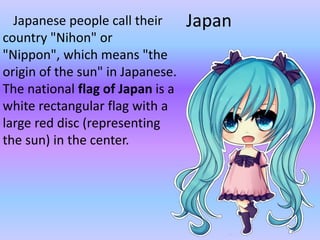 JapanJapanese people call their
country "Nihon" or
"Nippon", which means "the
origin of the sun" in Japanese.
The national flag of Japan is a
white rectangular flag with a
large red disc (representing
the sun) in the center.
 