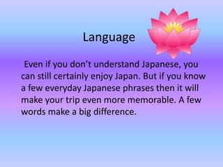 Language
Even if you dont understand Japanese, you
can still certainly enjoy Japan. But if you know
a few everyday Japanese phrases then it will
make your trip even more memorable. A few
words make a big difference.
 