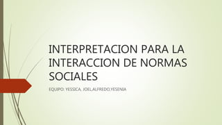 INTERPRETACION PARA LA
INTERACCION DE NORMAS
SOCIALES
EQUIPO: YESSICA, JOEL,ALFREDO,YESENIA
 