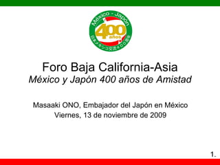 Foro Baja California-Asia México y Japón 400 años de Amistad Masaaki ONO, Embajador del Ja pón en México Viernes, 13 de noviembre de 2009 1. 