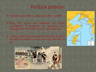  Primera Guerra Sino - Japonesa (1894 – 1895)
 Kim Ok- Gyun Su asesinato en China
contribuiría a empeorar las tensiones que
condujeron a la Primera Guerra Sino-Japonesa.
 China sufrió ininterrumpidas derrotas, en abril
de 1895 el Gobierno chino tuvo que solicitar la
paz.
 