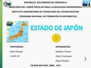 REPÚBLICA BOLIVARIANA DE VENEZUELA
MINISTERIO DEL PODER POPULAR PARA LA EDUCACIÓN UNIVERSITARIA
INSTITUTO UNIVERSITARIO DE TECNOLOGÍA DEL ESTADO BOLÍVAR
PROGRAMA NACIONAL DE FORMACIÓN EN INFORMÁTICA
PROFESORA: INTEGRANTES:
Karen Rangel Estefany Camino
VI-INF-1M Aillym Fuenmayor
Rojas Silvestre
CIUDAD BOLIVAR, ABRIL 2014
 