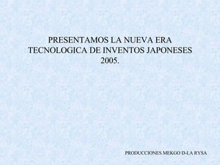 PRESENTAMOS LA NUEVA ERA TECNOLOGICA DE INVENTOS JAPONESES 2005. PRODUCCIONES MEKGO D-LA RYSA 