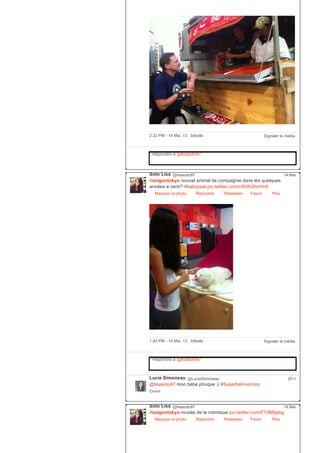 Signaler le média2:22 PM ­ 14 Mai, 13 ∙ Détails
Répondre à @lisasoto97
Soto Lisa @lisasoto97
#saigontokyo nouvel animal de compagnie dans les quelques
années a venir? #babyseal pic.twitter.com/xWdhGhnHn0
Masquer la photo Répondre Retweeter Favori
14 Mai
Plus
Signaler le média1:45 PM ­ 14 Mai, 13 ∙ Détails
Répondre à @lisasoto97
Lucie Simoneau @LucieSimoneau
@lisasoto97 mon bébé phoque :( #SuperbeInvention
Ouvrir
20 h
Soto Lisa @lisasoto97
#saigontokyo musée de la robotique pic.twitter.com/F7dlMjIpbg
Masquer la photo Répondre Retweeter Favori
14 Mai
Plus
 