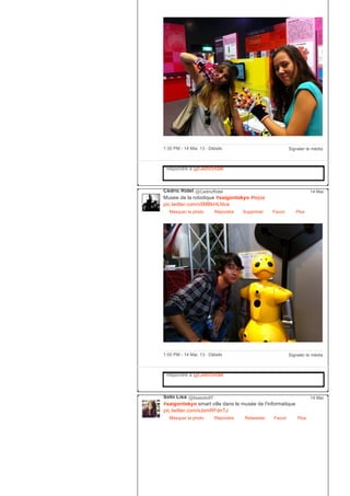 Signaler le média1:35 PM ­ 14 Mai, 13 ∙ Détails
Répondre à @CedricRidel
Cédric Ridel @CedricRidel
Musee de la robotique #saigontokyo #tepia
pic.twitter.com/v5MBkHLNva
Masquer la photo Répondre Supprimer Favori
14 Mai
Plus
Signaler le média1:05 PM ­ 14 Mai, 13 ∙ Détails
Répondre à @CedricRidel
Soto Lisa @lisasoto97
#saigontokyo smart ville dans le musée de l'informatique
pic.twitter.com/sJsmRFdnTJ
Masquer la photo Répondre Retweeter Favori
14 Mai
Plus
 