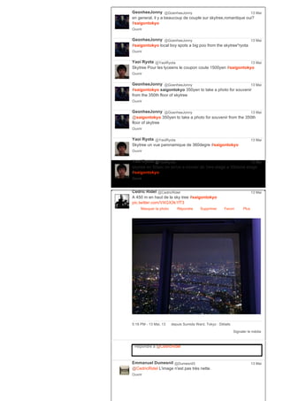 GeonheeJonny @GoenheeJonny
en general, il y a beaucoup de couple sur skytree,romantique oui?
#saigontokyo
Ouvrir
13 Mai
GeonheeJonny @GoenheeJonny
#saigontokyo local boy spots a big poo from the skytree*ryota
Ouvrir
13 Mai
Yaoi Ryota @YaoiRyota
Skytree Pour les lyceens le coupon coute 1500yen #saigontokyo
Ouvrir
13 Mai
GeonheeJonny @GoenheeJonny
#saigontokyo saigontokyo 350yen to take a photo for souvenir
from the 350th floor of skytree
Ouvrir
13 Mai
GeonheeJonny @GoenheeJonny
@saigontokyo 350yen to take a photo for souvenir from the 350th
floor of skytree
Ouvrir
13 Mai
Yaoi Ryota @YaoiRyota
Skytree un vue paronamique de 360degre #saigontokyo
Ouvrir
13 Mai
Yaoi Ryota @YaoiRyota
skytree en 50sec on arrive a monter de 1ere etage a 350eme etage
#saigontokyo
Ouvrir
13 Mai
Cédric Ridel @CedricRidel
A 450 m en haut de la sky tree #saigontokyo
pic.twitter.com/VXGX3k1fT3
Masquer la photo Répondre Supprimer Favori
13 Mai
Plus
Signaler le média
5:18 PM ­ 13 Mai, 13 depuis Sumida Ward, Tokyo ∙ Détails
Répondre à @CedricRidel
Emmanuel Dumesnil @Dumesnil3
@CedricRidel L'image n'est pas très nette.
Ouvrir
13 Mai
 