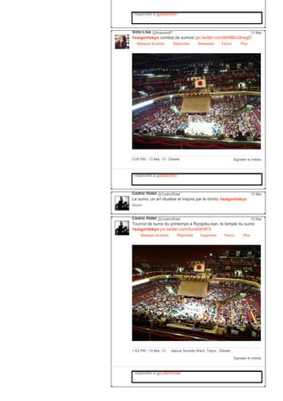 Répondre à @lisasoto97
Soto Lisa @lisasoto97
#saigontokyo combat de sumos! pic.twitter.com/kKMBUQhwgD
Masquer la photo Répondre Retweeter Favori
13 Mai
Plus
Signaler le média2:05 PM ­ 13 Mai, 13 ∙ Détails
Répondre à @lisasoto97
Cédric Ridel @CedricRidel
Le sumo, un art ritualise et inspire par le shinto #saigontokyo
Ouvrir
13 Mai
Cédric Ridel @CedricRidel
Tournoi de sumo du printemps a Ryogoku­kan, le temple du sumo
#saigontokyo pic.twitter.com/SunetXHtFS
Masquer la photo Répondre Supprimer Favori
13 Mai
Plus
Signaler le média
1:53 PM ­ 13 Mai, 13 depuis Sumida Ward, Tokyo ∙ Détails
Répondre à @CedricRidel
 