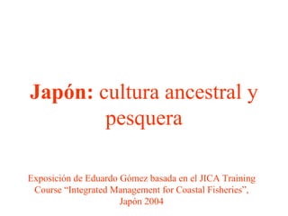 Japón: cultura ancestral y
        pesquera

Exposición de Eduardo Gómez basada en el JICA Training
 Course “Integrated Management for Coastal Fisheries”,
                      Japón 2004
 