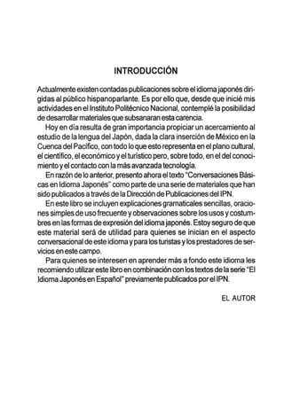 INTRODUCCION
Actualmente existen contadas publicaciones sobreel idiomajapones diri-
gidas al publico hispanoparlante. Es porello que, desde que inicie mis
actividades en ellnstituto Politecnico Nacional, contemple la posibilidad
de desarrollarmaterialesque subsanaran esta carencia.
Hoy en dia resulta de gran importancia propiciar un acercamiento al
estudio de la lengua del Japon, dada la clara insercion de Mexico en la
Cuenca del Pacifico, con todo 10queesto representa en el plano cultural,
el cientifico, el economico yel turistico pero, sobretodo, en el del conoci-
mientoyel contacto con la mas avanzada tecnologia.
En razon de 10anterior, presento ahora eltexto "Conversaciones Basi-
cas en Idioma Japones" como parte de una serie de materiales que han
sido publicados atraves de la Direccion de Publicaciones deiIPN.
En este libro se incluyen explicacionesgramaticales sencillas, oracio-
nes simples de uso frecuente yobservaciones sobre los usosycostum-
bres en lasformas deexpresion del idiomajapones. Estoysegura deque
este material sera de utilidad para quienes se inician en el aspecto
conversacional deeste idioma ypara losturistas ylosprestadores de ser-
vicios en este campo.
Para quienes se interesen en aprender mas afonda este idioma les
recomiendo utilizareste libroen combinacion con lostextos dela serie "EI
Idioma Japonesen Espanol" previamente publicados poreIIPN.
EL AUTOR
 