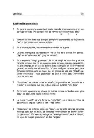 LECCI6NI 21
Explicacion gramatical:
En general, pnmero se presenta el sUjeto, despues el complemento y en ter-
cer lugar el verbo Por ejemplo Hoy es vlernes "KyO wa kln'yO(bl) desu"
S C V
2 Tamblen hay que notar que el sUjeto slempre va acompaiiado por la particula
"wa" 0 "ga" como en el ejemplo antenor
3 En el Idloma japones, frecuentemente se omlten los sUjetos
4 La forma Interrogatlva se presenta con "ka" al final de la oracl6n Por ejemplo
"KyO wa km'yO(bl) desu ka" l,Hoy es vlernes?
5 En la expresl6n "ohayO gozalmasu", la "0" de ohayO es honorifico y se usa
para las personas que no se conocen 0 para personas mayores generalmen-
te Sm embargo, en el caso de buenos dlas ya utlhzado en la conversacl6n
general, se puede usar el honorifico "0" para cualqUier persona, pero para
personas menores como los miios, etc, en general se usa s610 "ohayO" qUl-
tando "gozalmasu" "HayO gozalmasu" es Igual a "hayal desu", que qUiere
declr es temprano
6 "Konmchlwa" es buenas tardes en espaiiol, onglnalmente es "konmchl wa II
hi desu" 0 sea Imphca que hoy es buen dia pero qUitando "II hi desu"
7 Por 10 tanto, Igualmente en el caso de buenas noches es "konban wa II yoru
desu", es declr, esta noche es buena noche
8 La forma "mashO" es una forma de "voluntad", en el caso de "ltSU ka
oalshlmashO" Imphca "vamos a ver", "nos vemos"
9 "Gozalmasu" es la forma cortes de "desu", por 10 tanto para las personas
menores como son los nll;os, los famillares y entre amlgos se expresa qUitan-
do IIgozalmasu" Por eJemplo, en lugar de lIohayO gozalmasu" se dice lIohayO",
en lugar de "angatO gozalmasu" se dice "angatO"
 