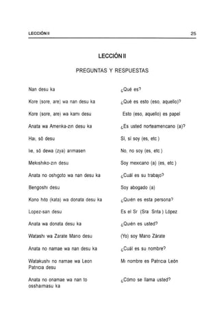LECCI6NII
LECCION II
PREGUNTAS Y RESPUESTAS
Nan desu ka
Kore (sore, are) wa nan desu ka
Kore (sore, are) wa kaml desu
Anata wa Amenka-zm desu ka
Hal, sO desu
he, sO dewa (zya) anmasen
Meklshlko-zm desu
Anata no oshlgoto wa nan desu ka
Bengoshl desu
Kono hlto (kata) wa donata desu ka
Lopez-san desu
Anata wa donata desu ka
Watashl wa Zarate Mano desu
Anata no namae wa nan desu ka
Watakushl no namae wa Leon
Patncla desu
Anata no onamae wa nan to
osshalmasu ka
"Que es esto (eso, aquello)?
Esto (eso, aquello) es papel
"Es usted norteamencano (a)?
Sf, sf soy (es, etc)
No, no soy (es, etc)
Soy mexlcano (a) (es, etc)
"Cual es su trabaJo?
Soy abogado (a)
"QUlen es esta persona?
Es el Sr (Sra Snta) L6pez
"QUlen es usted?
(Yo) soy Mano Zarate
"Cual es su nombre?
MI nombre es Patncla Le6n
"C6mo se llama usted?
25
 