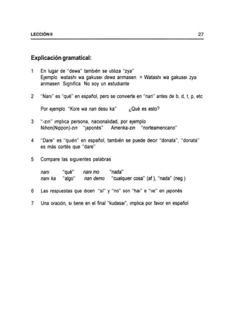 LECCI6NII
Explicacion gramatical:
En lugar de "dewa" tambu~n se utlllza "zya"
Ejemplo watashl wa gakusel dewa anmasen = Watashl wa gakusel zya
anmasen Slgmfica No soy un estudlante
27
2 "Nan!" es "que" en espanol, pero se convlerte en "nan" antes de b, d, t, p, etc
Por ejemplo "Kore wa nan desu ka" l,Que es esto?
3 "-Zln" Imphca persona, naclonahdad, por ejemplo
Nlhon(Nlppon)-zm "japOneS" Amenka-zm "norteamencano"
4 "Dare" es "qUien" en espanol, tamblen se puede declr "donata", "donata"
es mas cortes que "dare"
5 Compare las slgulentes palabras
nam "que" nam mo "nada"
nam ka "algo" nan demo "cualqUier cosa" (af). "nada" (neg)
6 Las respuestas que dlcen "si" y "no" son "hal" e "lie" en Japones
7 Una oracl6n, Sl tlene en el final "kudasal", Impllca p~r favor en espanol
 