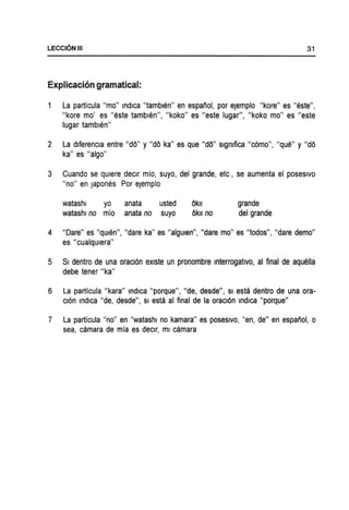 LECCI6NIII 31
Explicacion gramatical:
La particula "mo" Indica "tamblen" en espanol, por eJemplo "kore" es "este",
"kore mo' es "este tamblen", "koko" es "este lugar", "koko mo" es "este
lugar tamblen"
2 La dlferencla entre "dO" y "dO ka" es que "dO" slgmfica "c6mo", "que" y "dO
ka" es "algo"
3 Cuando se qUiere declr mio, suyo, del grande, etc, se aumenta el poseslvo
"no" en Japones Por eJemplo
watashl yo
watashl no mio
anata usted
anata no suyo
Ok"
Ok" no
grande
del grande
4 "Dare" es "qUlen", "dare ka" es "algUlen", "dare mo" es "todos", "dare demo"
es "cualqulera"
5 SI dentro de una oracl6n eXlste un pronombre Interrogatlvo, al final de aquella
debe tener "ka"
6 La particula "kara" indica "porque", "de, desde", Sl esta dentro de una ora-
cl6n indica "de, desde", Sl esta al final de la oracl6n indica "porque"
7 La particula "no" en "watashl no kamara" es poseslvo, "en, de" en espanol, 0
sea, camara de mia es declr, ml camara
 