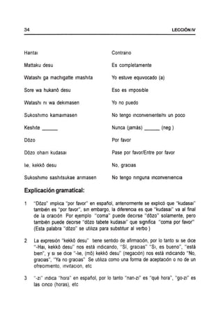 34 LECCI6NIV
Hantal Contrano
Mattaku desu Es completamente
Watashl ga machlgatte Imashlta Yo estuve eqUivocado (a)
Sore wa hukanO desu Eso es Imposlble
Watashl m wa deklmasen Yo no puedo
Sukoshlmo kamalmasen No tengo Inconvemente/m un poco
Keshlte Nunca (lamaS) __ (neg)
DOzo Por favor
DOzo oham kudasal Pase p~r favor/Entre por favor
lie, kekkO desu No, gracias
Sukoshlmo sashltsukae anmasen No tengo nlnguna Inconvemencla
Explicacion gramatical:
"DOzo" Imphca "p~r favor" en espanol, antenormente se exphc6 que "kudasal"
tamblen es "p~r favor", Sin embargo, la dlferencla es que "kudasal" va al final
de la oracI6n Por eJemplo "coma" puede declrse "dOz~" solamente, pero
tamblen puede declrse "dOz~ tabete kudasal" que slgmfica "coma por favor"
(Esta palabra "dOz~" se utJllza para substltUir al verbo)
2 La expresl6n "kekkO desu" tlene sentldo de afirmacI6n, por 10 tanto Sl se dice
"-Hal, kekkO desu" nos esta Indlcando, "Si, gracias" "SI, es bueno", "esta
bien", YSl se dice "-he, (mO) kekkO desu" (negacI6n) nos esta mdlcando "No,
gracias", "Ya no gracias" Se utlhza como una forma de aceptacI6n 0 no de un
ofreclmlento, InVltaclon, etc
3 "-zl" indica "h~ra" en espanol, por 10 tanto "nan-zl" es "que hora", "go-zl" es
las CinCO (horas), etc
 