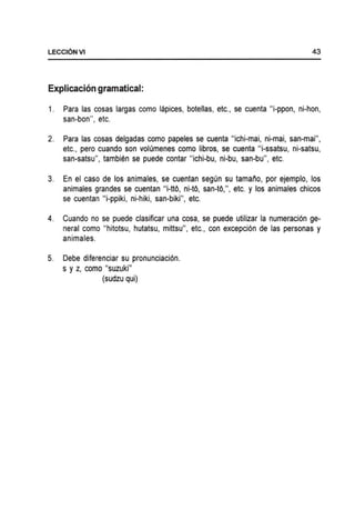LECCI6NVI 43
Explicacion gramatical:
1. Para las cosas largas como lapices, botellas, etc., se cuenta "i-ppon, ni-hon,
san-bon", etc.
2. Para las cosas delgadas como papeles se cuenta "ichi-mai, ni-mai, san-mai",
etc., pero cuando son volumenes como libros, se cuenta "i-ssatsu, ni-satsu,
san-satsu", tambien se puede contar "ichi-bu, ni-bu, san-bu", etc.
3. En el caso de los animales, se cuentan segun su tamalio, por ejemplo, los
animales grandes se cuentan "i-ttO, ni-tO, san-tO,", etc. y los animales chicos
se cuentan "i-ppiki, ni-hiki, san-biki", etc.
4. Cuando no se puede clasificar una cosa, se puede utilizar la numeraci6n ge-
neral como "hitotsu, hutatsu, mittsu", etc., con excepci6n de las personas y
animales.
5. Debe diferenciar su pronunciaci6n.
s y z, como "suzuki"
(sudzu qui)
 