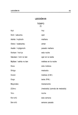 LECCIONVII
KyO
KinO I sakuzltsu
Ashlta I myOmchl
OtotOl I Issakuzltsu
Asatte I myOgomchl
Konban I kon'ya
Sakuban I kinO no ban
MyOban / ashIta no ban
Kesa
ShOgo
Gozen
Gogo
Mayonaka
(O)hlru
Yoru
Kon-shu
Sen-shu
LECCIONVII
TIEMPO
(I)
hoy
ayer
mariana
antler
pasado mariana
esta noche
ayer en la noche
mariana en la noche
esta manana
medlodia
mariana (A M )
tarde (P M )
medlanoche
(medlodia) (comlda de medlodia)
noche
esta semana
semana pasada
45
 