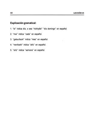 48 LECCI6NVII
Explicacion gramatical:
1. "bi" indica dia, 0 sea "nichiyObi" "dia domingo" en espanol.
2. "mai" indica "cada" en espanol.
3. "gatsu/tsuki" indica "mes" en espanol.
4. "nen/toshi" indica "ano" en espanol.
5. "shO" indica "semana" en espanol.
 
